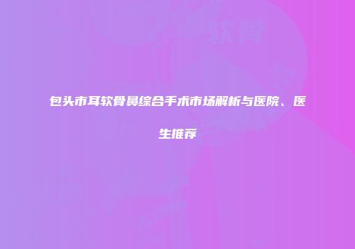包头市耳软骨鼻综合手术市场解析与医院、医生推荐