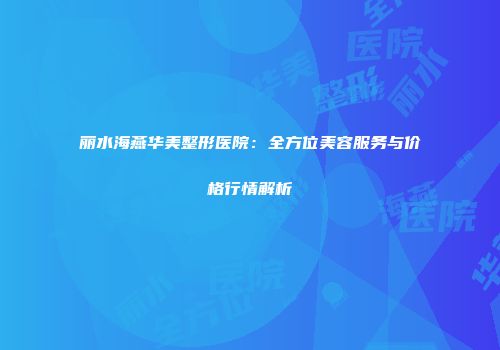 丽水海燕华美整形医院：全方位美容服务与价格行情解析