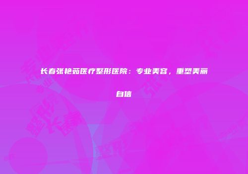 长春张艳茹医疗整形医院：专业美容，重塑美丽自信