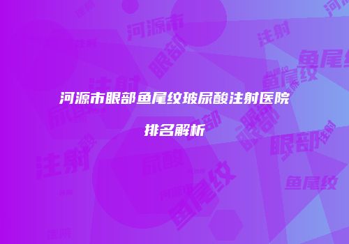 河源市眼部鱼尾纹玻尿酸注射医院排名解析
