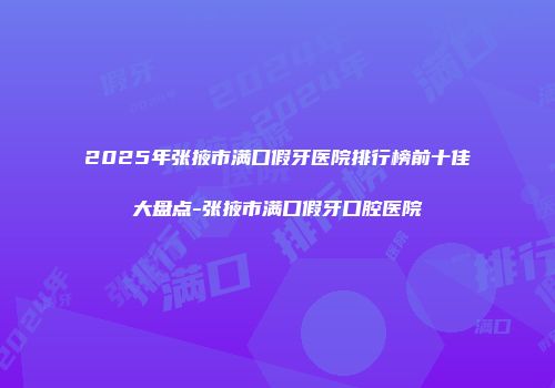 2025年张掖市满口假牙医院排行榜前十佳大盘点-张掖市满口假牙口腔医院