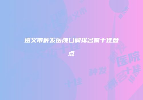 遵义市种发医院口碑排名前十佳盘点