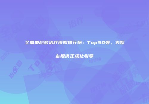 全国玻尿酸治疗医院排行榜：Top50强，为整友提供正规化引导