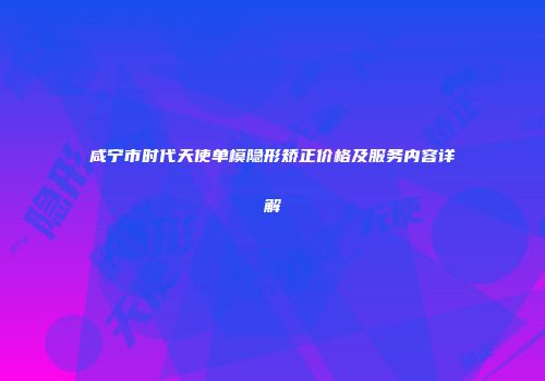 咸宁市时代天使单模隐形矫正价格及服务内容详解