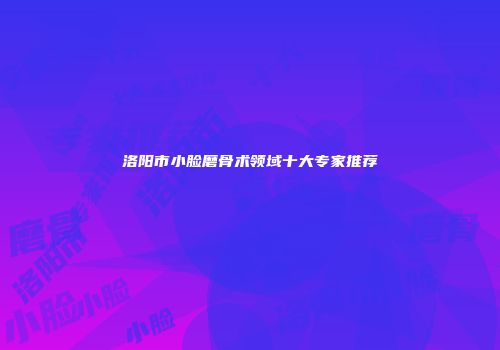 洛阳市小脸磨骨术领域十大专家推荐