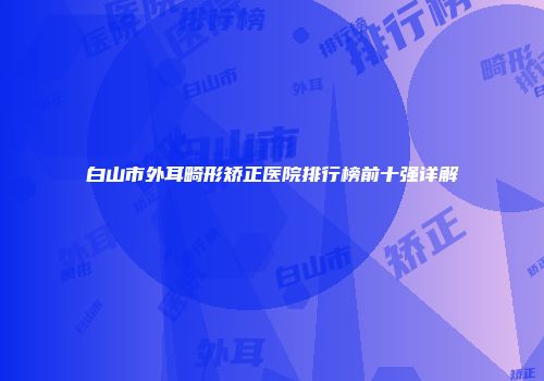 白山市外耳畸形矫正医院排行榜前十强详解