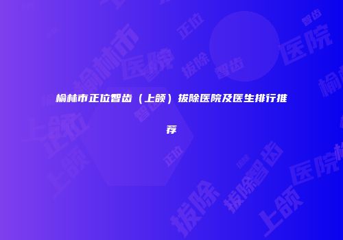 榆林市正位智齿（上颌）拔除医院及医生排行推荐
