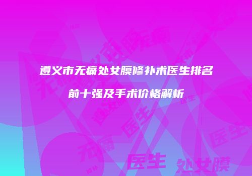遵义市无痛处女膜修补术医生排名前十强及手术价格解析
