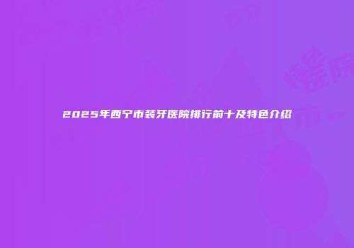 2025年西宁市装牙医院排行前十及特色介绍