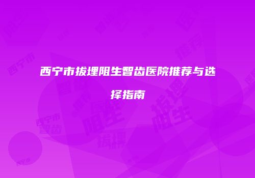 西宁市拔埋阻生智齿医院推荐与选择指南