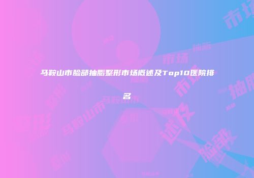 马鞍山市脸部抽脂整形市场概述及Top10医院排名
