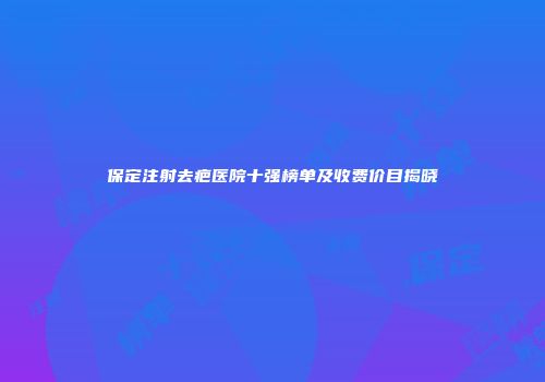 保定注射去疤医院十强榜单及收费价目揭晓