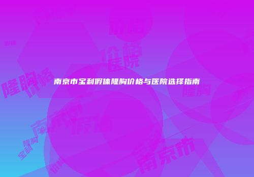 南京市宝利假体隆胸价格与医院选择指南