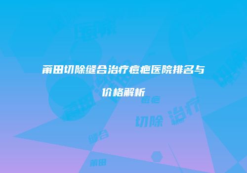 莆田切除缝合治疗痘疤医院排名与价格解析