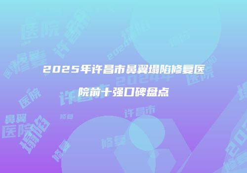 2025年许昌市鼻翼塌陷修复医院前十强口碑盘点