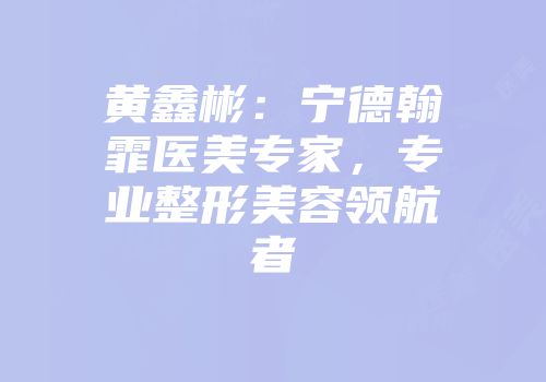黄鑫彬：宁德翰霏医美专家，专业整形美容领航者