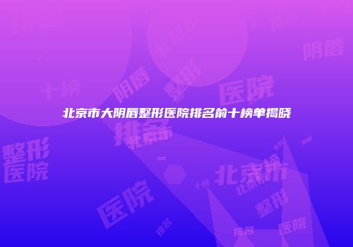 北京市大阴唇整形医院排名前十榜单揭晓
