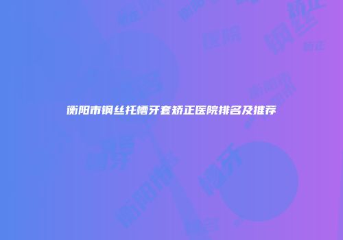 衡阳市钢丝托槽牙套矫正医院排名及推荐