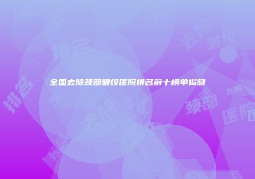 全国去除颈部皱纹医院排名前十榜单揭晓