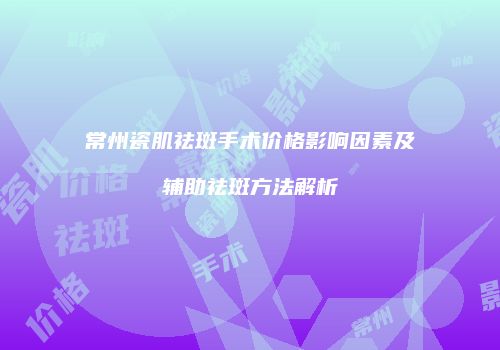 常州瓷肌祛斑手术价格影响因素及辅助祛斑方法解析