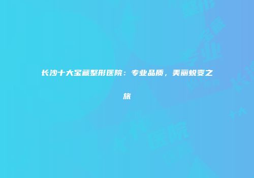 长沙十大宝藏整形医院：专业品质，美丽蜕变之旅