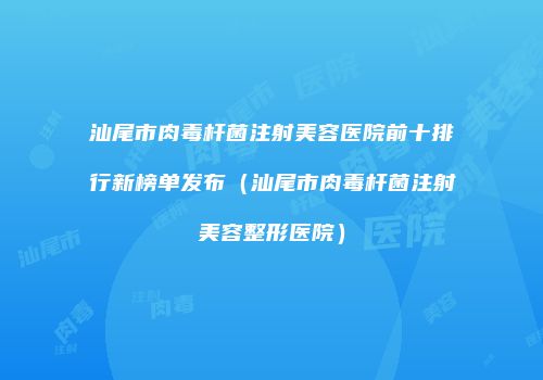 汕尾市肉毒杆菌注射美容医院前十排行新榜单发布（汕尾市肉毒杆菌注射美容整形医院）