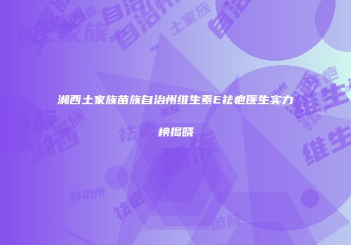 湘西土家族苗族自治州维生素E祛疤医生实力榜揭晓