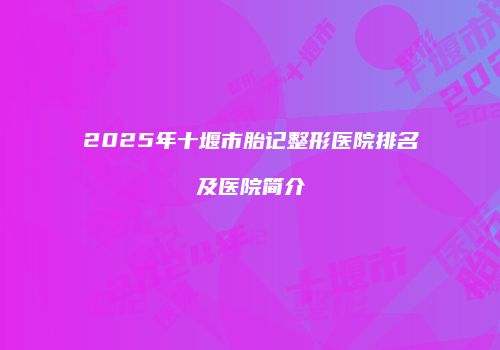 2025年十堰市胎记整形医院排名及医院简介