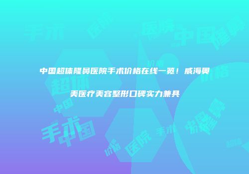 中国超体隆鼻医院手术价格在线一览！威海奥美医疗美容整形口碑实力兼具