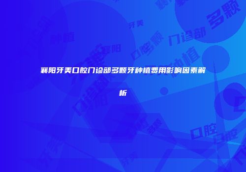 襄阳牙美口腔门诊部多颗牙种植费用影响因素解析