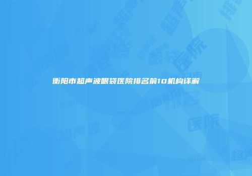 衡阳市超声波眼袋医院排名前10机构详解
