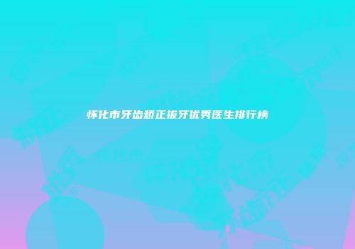 怀化市牙齿矫正拔牙优秀医生排行榜
