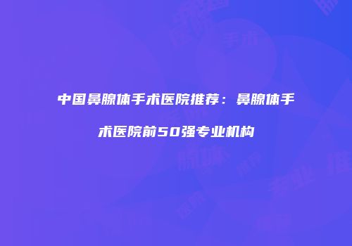 中国鼻腺体手术医院推荐：鼻腺体手术医院前50强专业机构