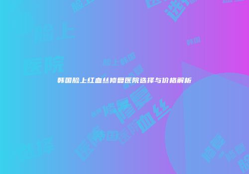韩国脸上红血丝修复医院选择与价格解析