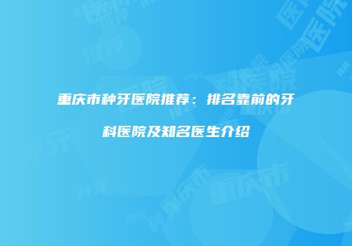 重庆市种牙医院推荐：排名靠前的牙科医院及知名医生介绍