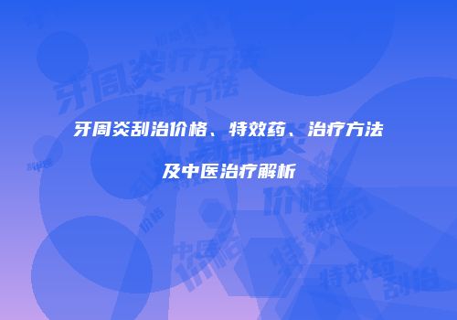 牙周炎刮治价格、特效药、治疗方法及中医治疗解析