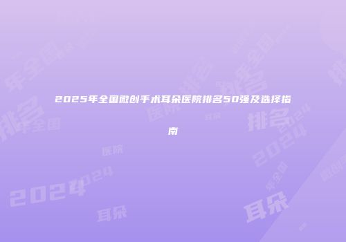 2025年全国微创手术耳朵医院排名50强及选择指南
