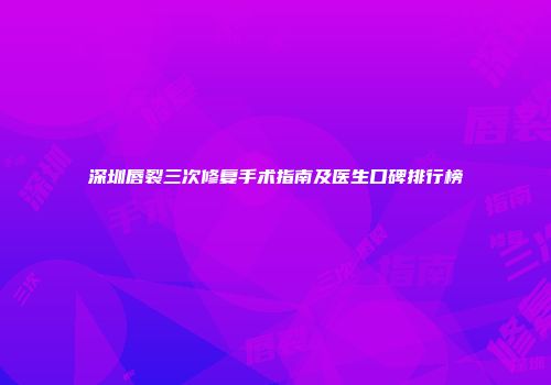 深圳唇裂三次修复手术指南及医生口碑排行榜