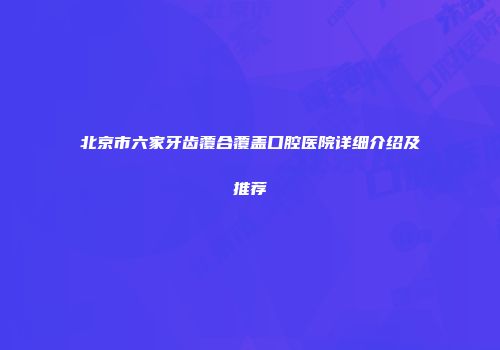 北京市六家牙齿覆合覆盖口腔医院详细介绍及推荐