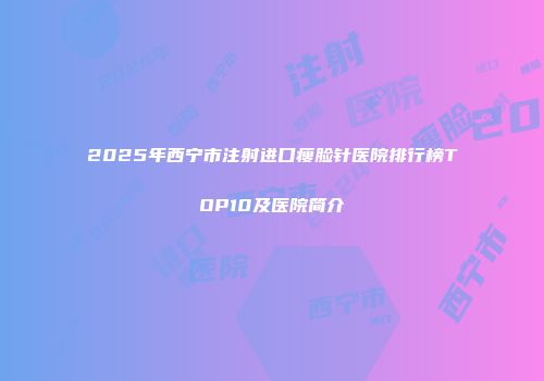 2025年西宁市注射进口瘦脸针医院排行榜TOP10及医院简介
