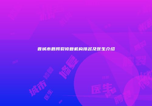 晋城市唇腭裂修复机构排名及医生介绍