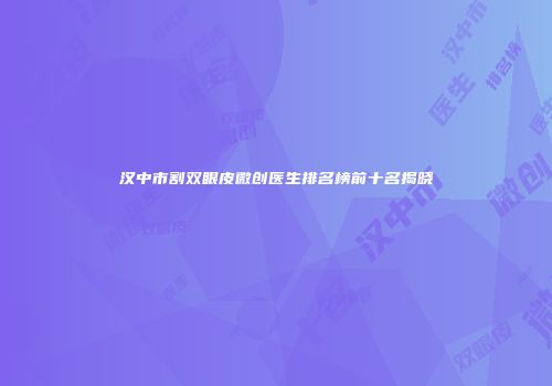 汉中市割双眼皮微创医生排名榜前十名揭晓