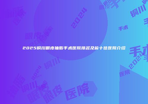 2025铜川眼皮抽脂手术医院排名及前十佳医院介绍