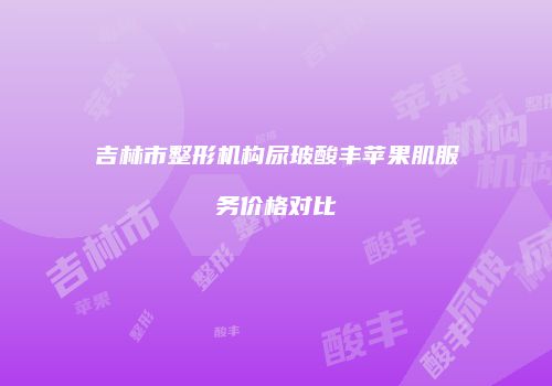 吉林市整形机构尿玻酸丰苹果肌服务价格对比