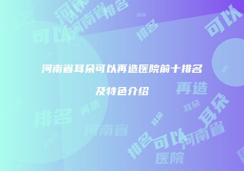 河南省耳朵可以再造医院前十排名及特色介绍