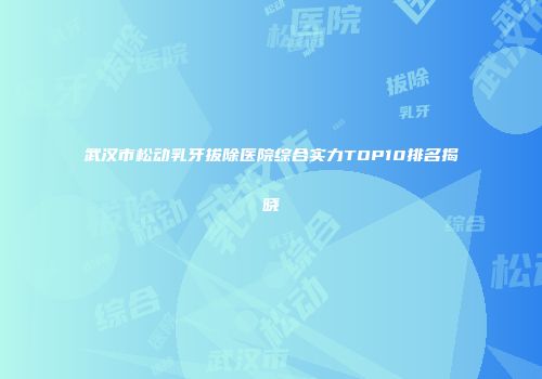武汉市松动乳牙拔除医院综合实力TOP10排名揭晓