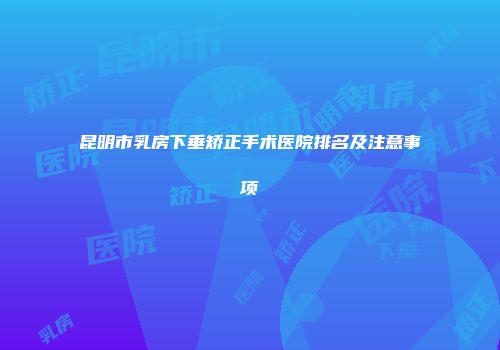 昆明市乳房下垂矫正手术医院排名及注意事项