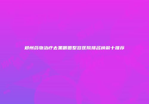 郑州药物治疗去黑眼圈整容医院排名榜前十推荐
