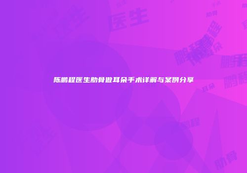 陈鹏程医生肋骨做耳朵手术详解与案例分享