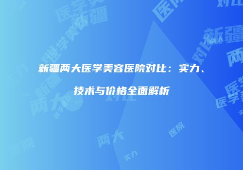 新疆两大医学美容医院对比：实力、技术与价格全面解析